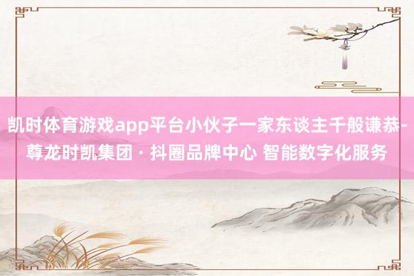 凯时体育游戏app平台小伙子一家东谈主千般谦恭-尊龙时凯集团 · 抖圈品牌中心 智能数字化服务