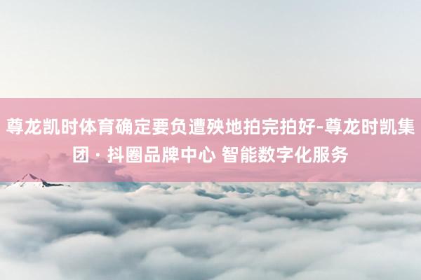 尊龙凯时体育确定要负遭殃地拍完拍好-尊龙时凯集团 · 抖圈品牌中心 智能数字化服务