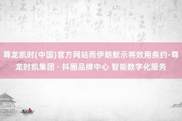 尊龙凯时(中国)官方网站而伊朗默示将效用条约-尊龙时凯集团 · 抖圈品牌中心 智能数字化服务