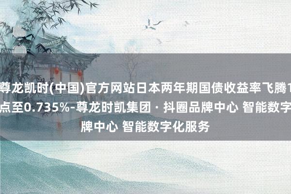 尊龙凯时(中国)官方网站日本两年期国债收益率飞腾1.5个基点至0.735%-尊龙时凯集团 · 抖圈品牌中心 智能数字化服务