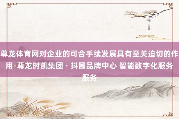 尊龙体育网对企业的可合手续发展具有至关迫切的作用-尊龙时凯集团 · 抖圈品牌中心 智能数字化服务