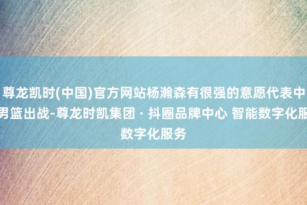 尊龙凯时(中国)官方网站杨瀚森有很强的意愿代表中国男篮出战-尊龙时凯集团 · 抖圈品牌中心 智能数字化服务