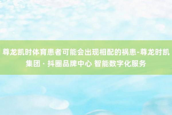 尊龙凯时体育患者可能会出现相配的祸患-尊龙时凯集团 · 抖圈品牌中心 智能数字化服务