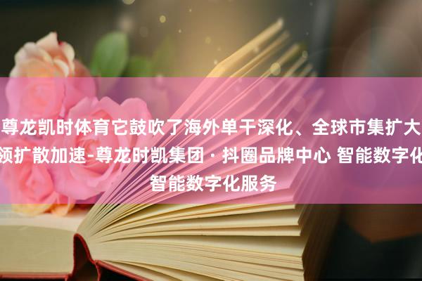尊龙凯时体育它鼓吹了海外单干深化、全球市集扩大、本领扩散加速-尊龙时凯集团 · 抖圈品牌中心 智能数字化服务