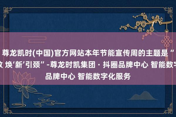 尊龙凯时(中国)官方网站本年节能宣传周的主题是“节能增效 焕‘新’引颈”-尊龙时凯集团 · 抖圈品牌中心 智能数字化服务