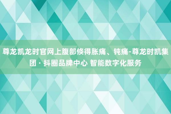 尊龙凯龙时官网上腹部倏得胀痛、钝痛-尊龙时凯集团 · 抖圈品牌中心 智能数字化服务