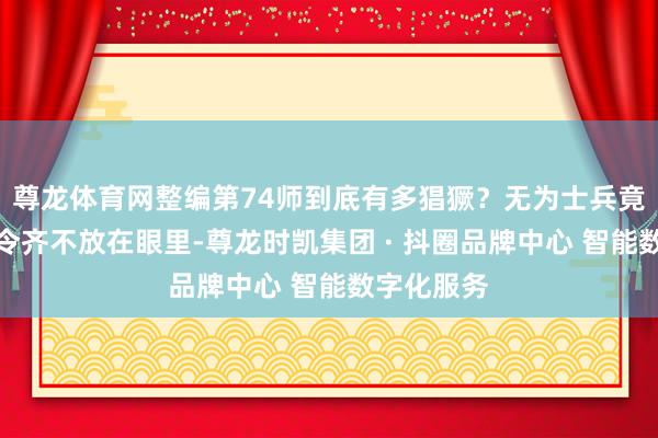 尊龙体育网整编第74师到底有多猖獗？无为士兵竟连兵团司令齐不放在眼里-尊龙时凯集团 · 抖圈品牌中心 智能数字化服务