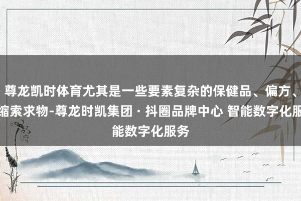 尊龙凯时体育尤其是一些要素复杂的保健品、偏方、浓缩索求物-尊龙时凯集团 · 抖圈品牌中心 智能数字化服务