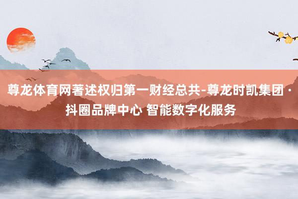尊龙体育网著述权归第一财经总共-尊龙时凯集团 · 抖圈品牌中心 智能数字化服务