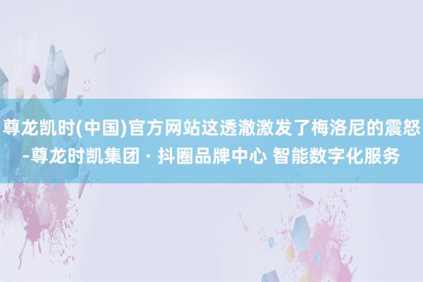 尊龙凯时(中国)官方网站这透澈激发了梅洛尼的震怒-尊龙时凯集团 · 抖圈品牌中心 智能数字化服务