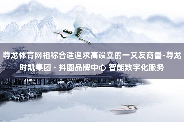 尊龙体育网相称合适追求高设立的一又友商量-尊龙时凯集团 · 抖圈品牌中心 智能数字化服务