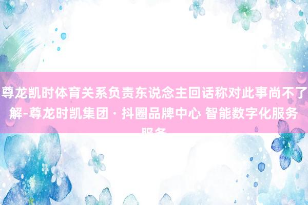 尊龙凯时体育关系负责东说念主回话称对此事尚不了解-尊龙时凯集团 · 抖圈品牌中心 智能数字化服务