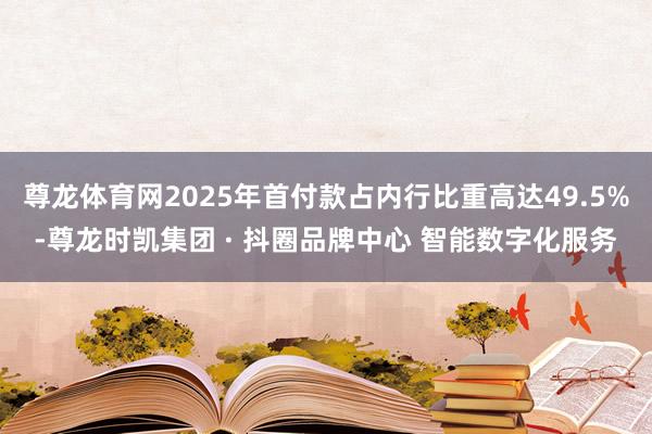 尊龙体育网2025年首付款占内行比重高达49.5%-尊龙时凯集团 · 抖圈品牌中心 智能数字化服务