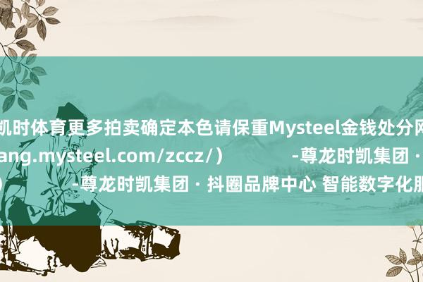 尊龙凯时体育更多拍卖确定本色请保重Mysteel金钱处分网页（https://feigang.mysteel.com/zccz/）            -尊龙时凯集团 · 抖圈品牌中心 智能数字化服务