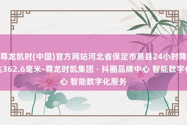 尊龙凯时(中国)官方网站河北省保定市易县24小时降水量达362.6毫米-尊龙时凯集团 · 抖圈品牌中心 智能数字化服务