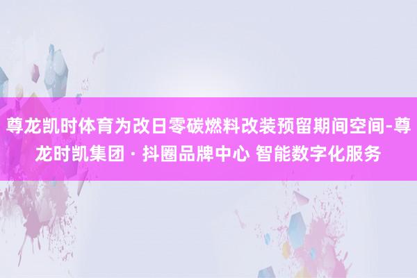 尊龙凯时体育为改日零碳燃料改装预留期间空间-尊龙时凯集团 · 抖圈品牌中心 智能数字化服务