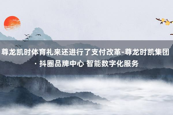 尊龙凯时体育礼来还进行了支付改革-尊龙时凯集团 · 抖圈品牌中心 智能数字化服务