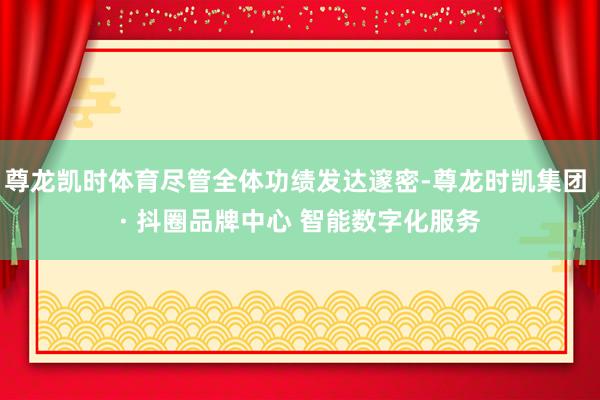 尊龙凯时体育尽管全体功绩发达邃密-尊龙时凯集团 · 抖圈品牌中心 智能数字化服务