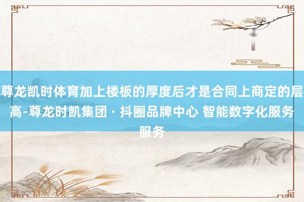尊龙凯时体育加上楼板的厚度后才是合同上商定的层高-尊龙时凯集团 · 抖圈品牌中心 智能数字化服务