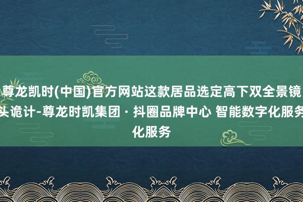 尊龙凯时(中国)官方网站这款居品选定高下双全景镜头诡计-尊龙时凯集团 · 抖圈品牌中心 智能数字化服务