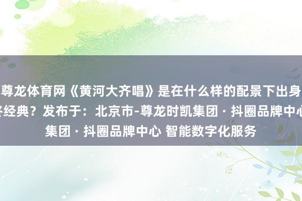 尊龙体育网《黄河大齐唱》是在什么样的配景下出身的？何故成立始终经典？发布于：北京市-尊龙时凯集团 · 抖圈品牌中心 智能数字化服务