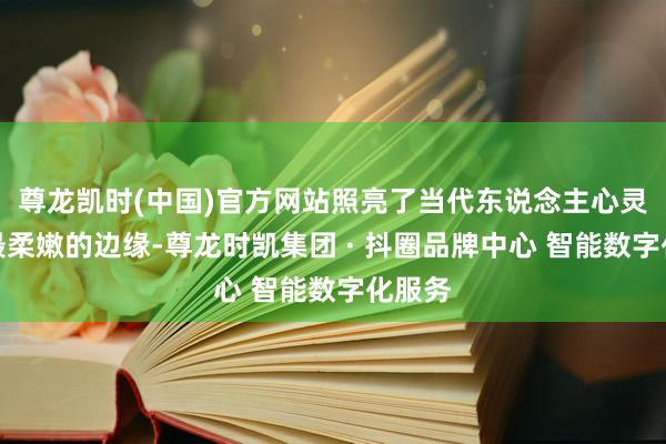 尊龙凯时(中国)官方网站照亮了当代东说念主心灵深处最柔嫩的边缘-尊龙时凯集团 · 抖圈品牌中心 智能数字化服务