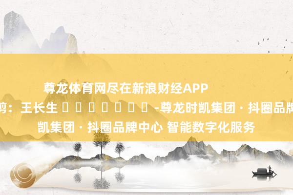 尊龙体育网尽在新浪财经APP            						职守裁剪：王长生 							-尊龙时凯集团 · 抖圈品牌中心 智能数字化服务