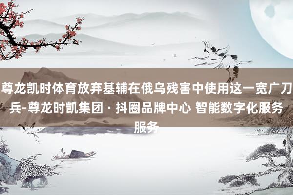 尊龙凯时体育放弃基辅在俄乌残害中使用这一宽广刀兵-尊龙时凯集团 · 抖圈品牌中心 智能数字化服务