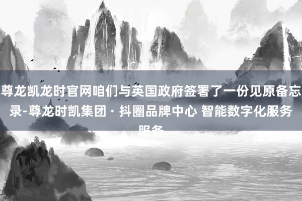 尊龙凯龙时官网咱们与英国政府签署了一份见原备忘录-尊龙时凯集团 · 抖圈品牌中心 智能数字化服务