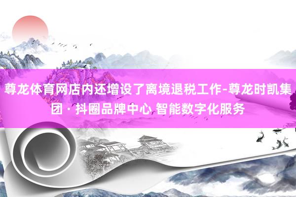 尊龙体育网店内还增设了离境退税工作-尊龙时凯集团 · 抖圈品牌中心 智能数字化服务