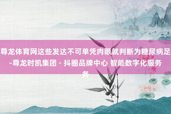 尊龙体育网这些发达不可单凭肉眼就判断为糖尿病足-尊龙时凯集团 · 抖圈品牌中心 智能数字化服务