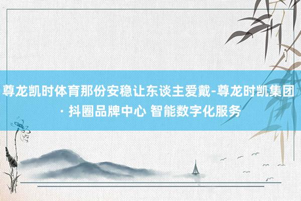 尊龙凯时体育那份安稳让东谈主爱戴-尊龙时凯集团 · 抖圈品牌中心 智能数字化服务