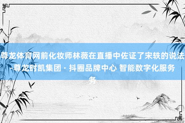尊龙体育网前化妆师林薇在直播中佐证了宋轶的说法-尊龙时凯集团 · 抖圈品牌中心 智能数字化服务
