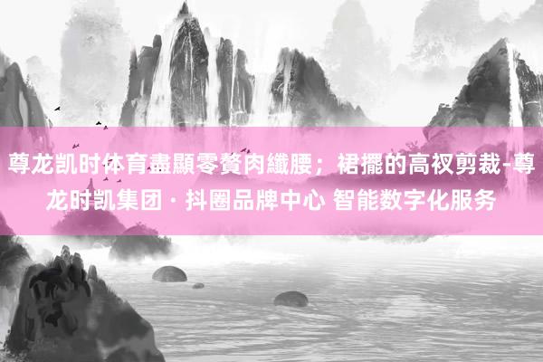 尊龙凯时体育盡顯零贅肉纖腰；裙擺的高衩剪裁-尊龙时凯集团 · 抖圈品牌中心 智能数字化服务