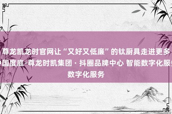 尊龙凯龙时官网让“又好又低廉”的钛厨具走进更多中国度庭-尊龙时凯集团 · 抖圈品牌中心 智能数字化服务
