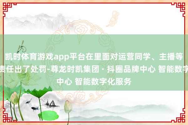 凯时体育游戏app平台在里面对运营同学、主播等涉事职责任出了处罚-尊龙时凯集团 · 抖圈品牌中心 智能数字化服务