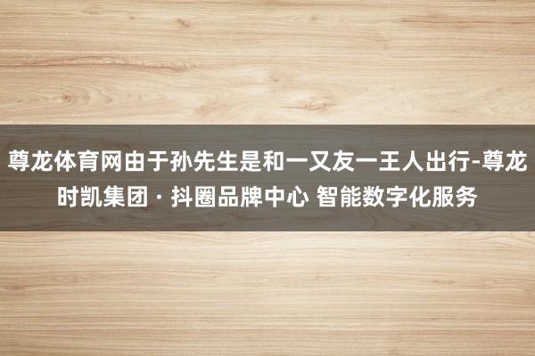 尊龙体育网由于孙先生是和一又友一王人出行-尊龙时凯集团 · 抖圈品牌中心 智能数字化服务