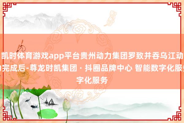凯时体育游戏app平台贵州动力集团罗致并吞乌江动力完成后-尊龙时凯集团 · 抖圈品牌中心 智能数字化服务