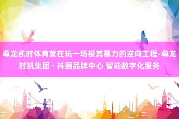 尊龙凯时体育就在玩一场极其暴力的逆向工程-尊龙时凯集团 · 抖圈品牌中心 智能数字化服务