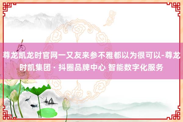 尊龙凯龙时官网一又友来参不雅都以为很可以-尊龙时凯集团 · 抖圈品牌中心 智能数字化服务