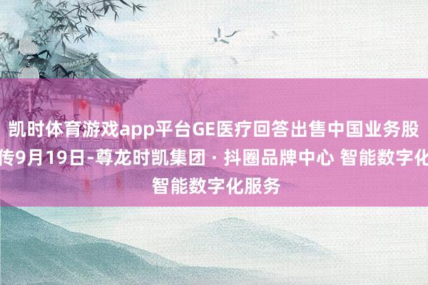 凯时体育游戏app平台GE医疗回答出售中国业务股份外传9月19日-尊龙时凯集团 · 抖圈品牌中心 智能数字化服务