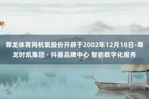 尊龙体育网杭氧股份开辟于2002年12月18日-尊龙时凯集团 · 抖圈品牌中心 智能数字化服务