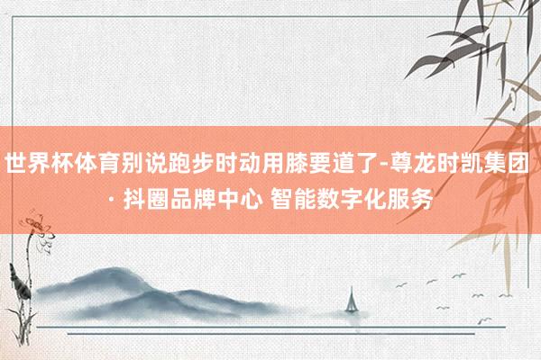 世界杯体育别说跑步时动用膝要道了-尊龙时凯集团 · 抖圈品牌中心 智能数字化服务