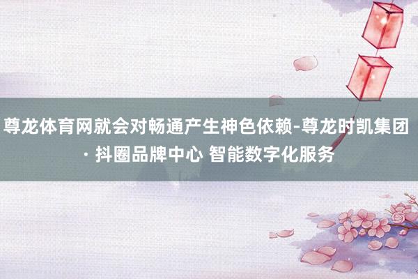 尊龙体育网就会对畅通产生神色依赖-尊龙时凯集团 · 抖圈品牌中心 智能数字化服务