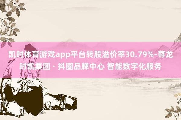 凯时体育游戏app平台转股溢价率30.79%-尊龙时凯集团 · 抖圈品牌中心 智能数字化服务