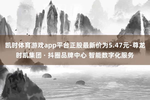 凯时体育游戏app平台正股最新价为5.47元-尊龙时凯集团 · 抖圈品牌中心 智能数字化服务
