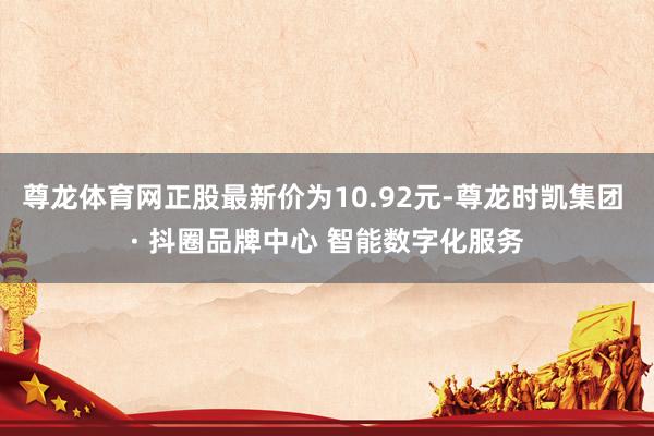 尊龙体育网正股最新价为10.92元-尊龙时凯集团 · 抖圈品牌中心 智能数字化服务
