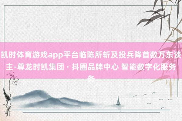 凯时体育游戏app平台临陈所斩及投兵降首数万东谈主-尊龙时凯集团 · 抖圈品牌中心 智能数字化服务