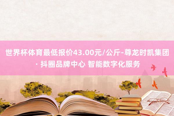 世界杯体育最低报价43.00元/公斤-尊龙时凯集团 · 抖圈品牌中心 智能数字化服务