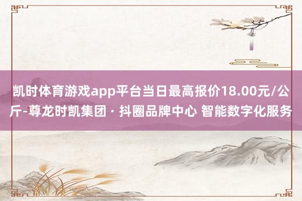 凯时体育游戏app平台当日最高报价18.00元/公斤-尊龙时凯集团 · 抖圈品牌中心 智能数字化服务